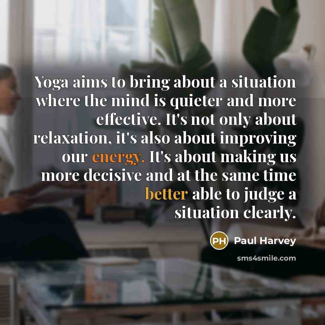 “Yoga aims to bring about a situation where the mind is quieter and more effective. It's not only about relaxation, it's also about improving our energy. It's about making us more decisive and at the same time better able to judge a situation clearly.” quote by Paul Harvey