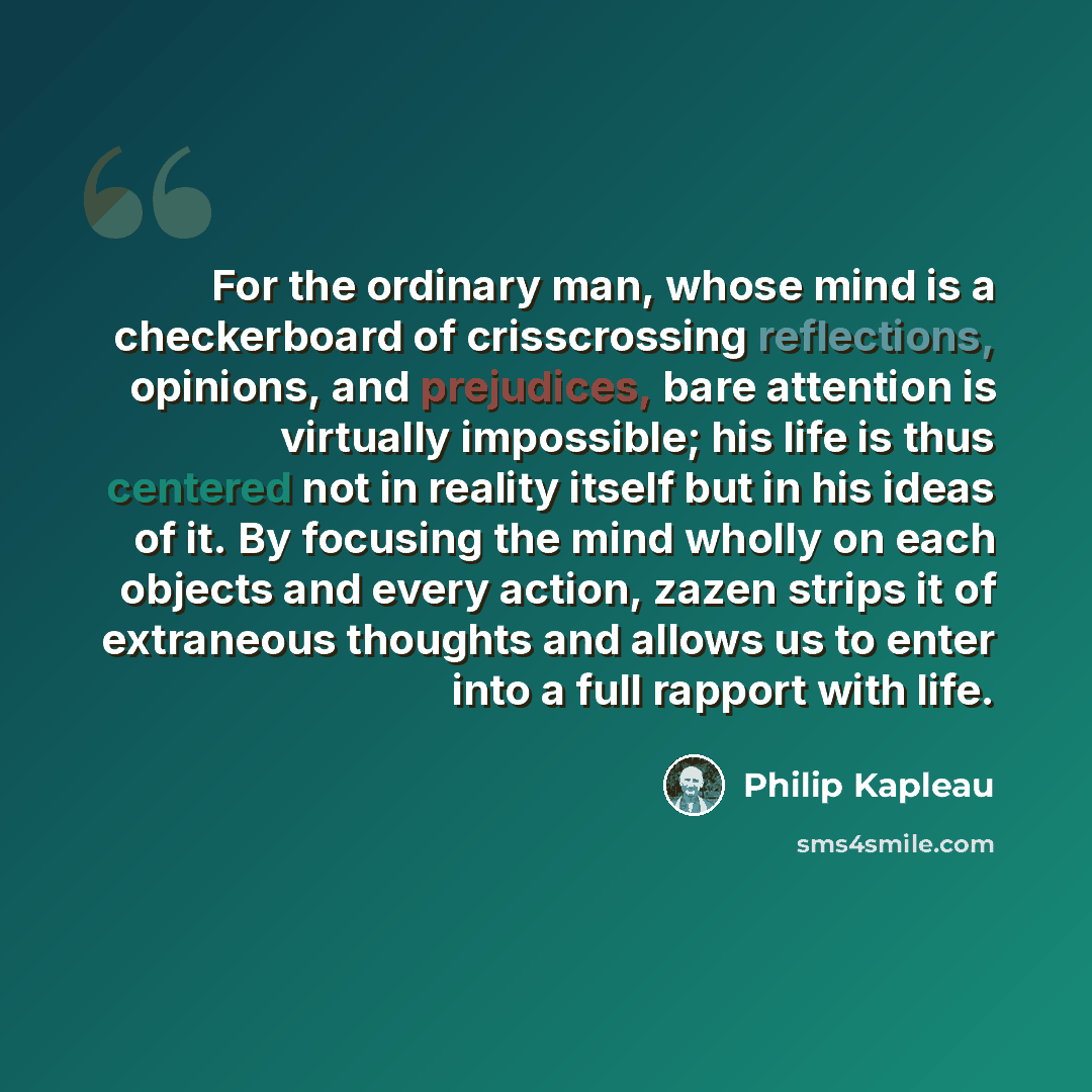 “For the ordinary man, whose mind is a checkerboard of crisscrossing reflections, opinions, and prejudices, bare attention is virtually impossible; his life is thus centered not in reality itself but in his ideas of it. By focusing the mind wholly on each objects and every action, zazen strips it…” quote by Philip Kapleau