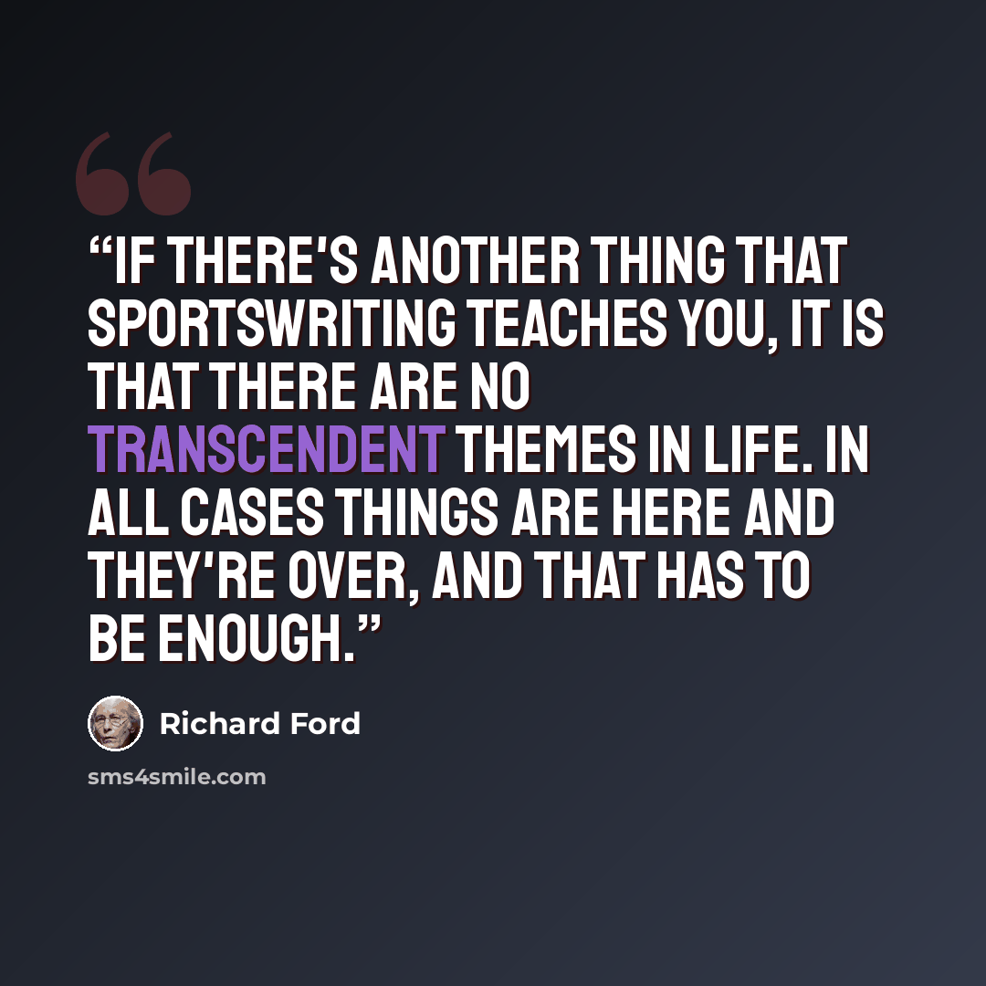“If there's another thing that sportswriting teaches you, it is that there are no transcendent themes in life. In all cases things are here and they're over, and that has to be enough.” quote by Richard Ford