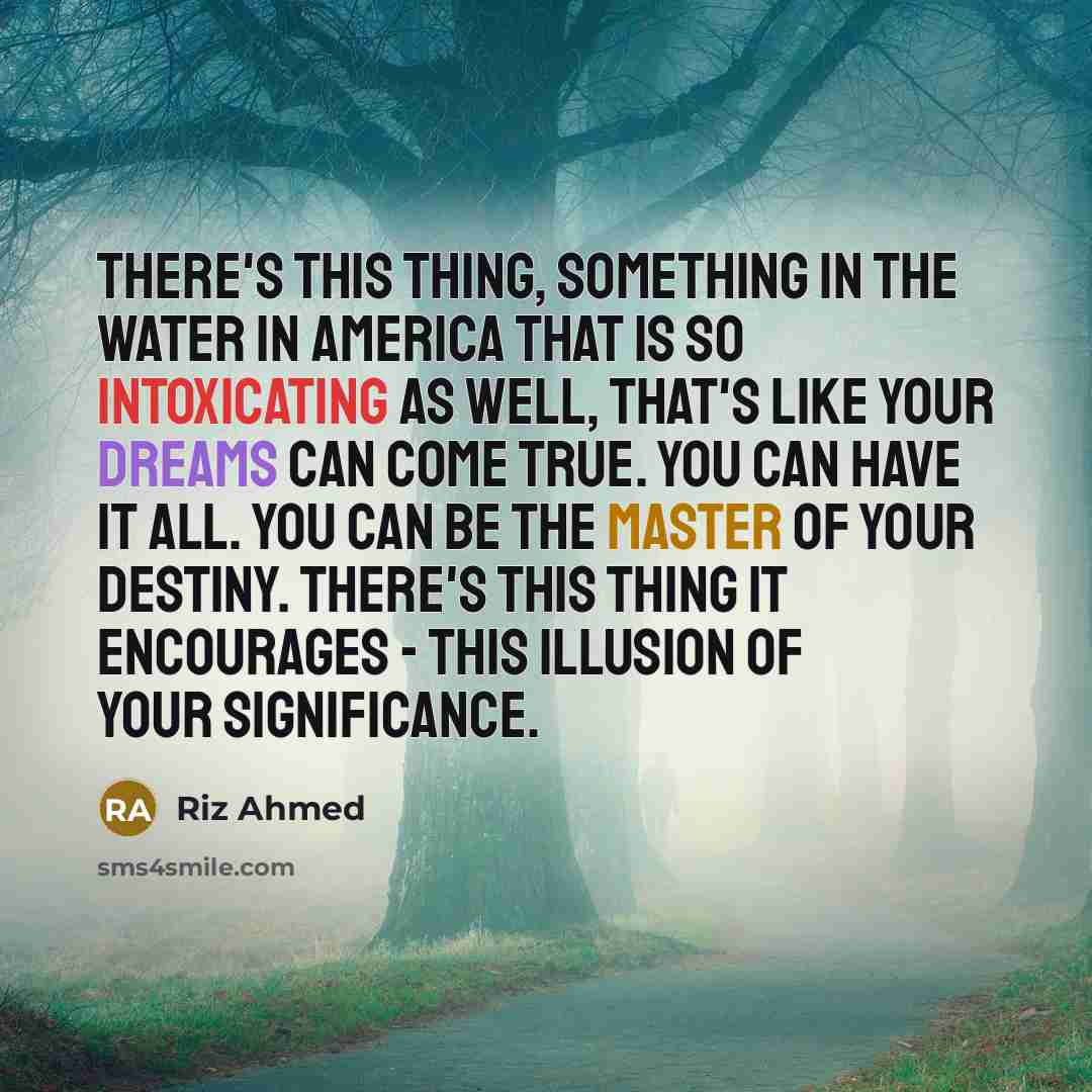 “There's this thing, something in the water in America that is so intoxicating as well, that's like your dreams can come true. You can have it all. You can be the master of your destiny. There's this thing it encourages - this illusion of your significance.” quote by Riz Ahmed