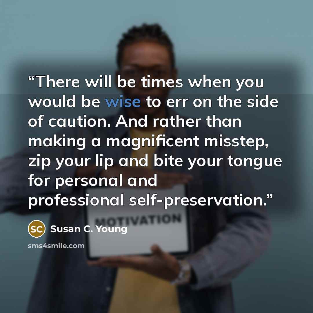 “There will be times when you would be wise to err on the side of caution. And rather than making a magnificent misstep, zip your lip and bite your tongue for personal and professional self-preservation.” quote by Susan C. Young