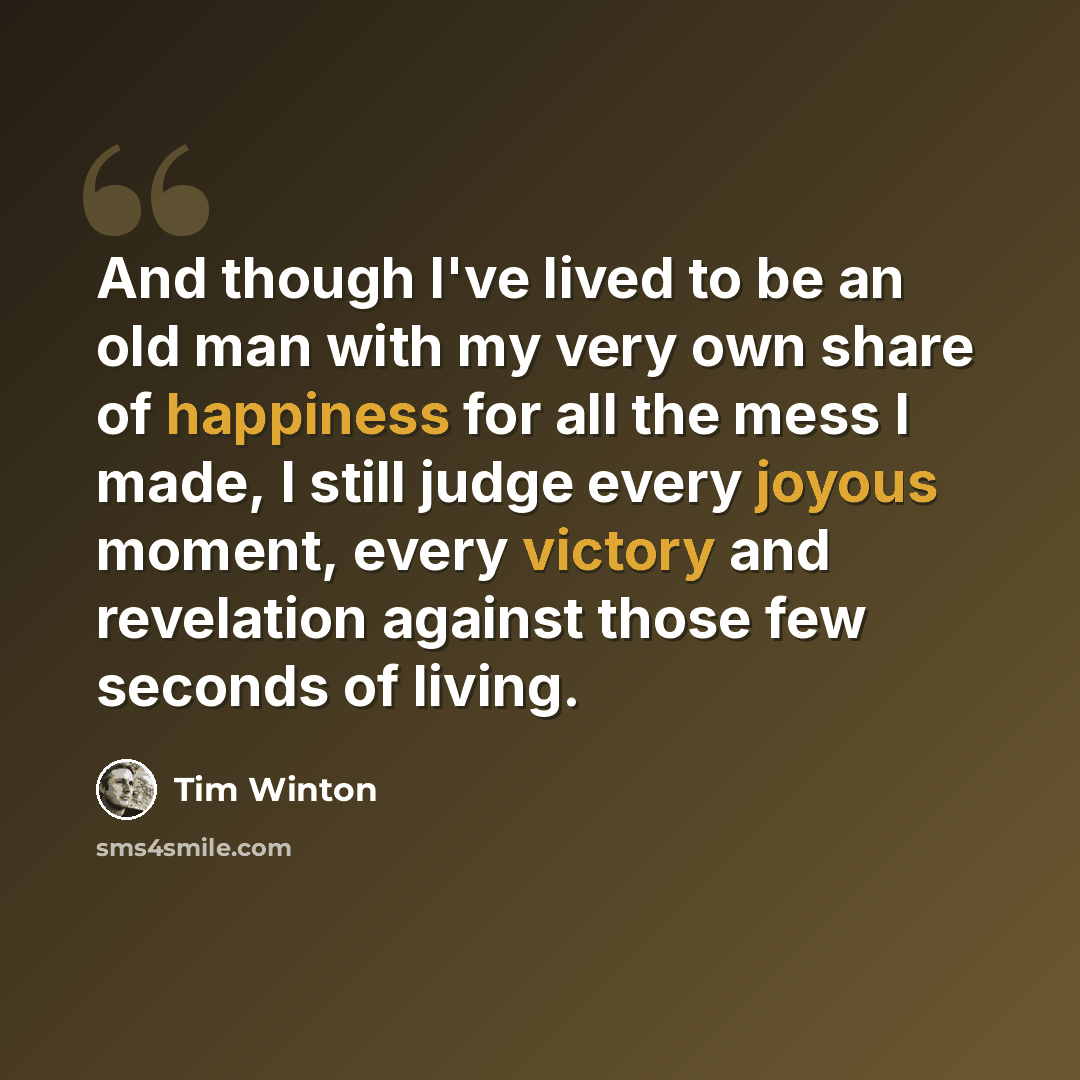 “And though I've lived to be an old man with my very own share of happiness for all the mess I made, I still judge every joyous moment, every victory and revelation against those few seconds of living.” quote by Tim Winton