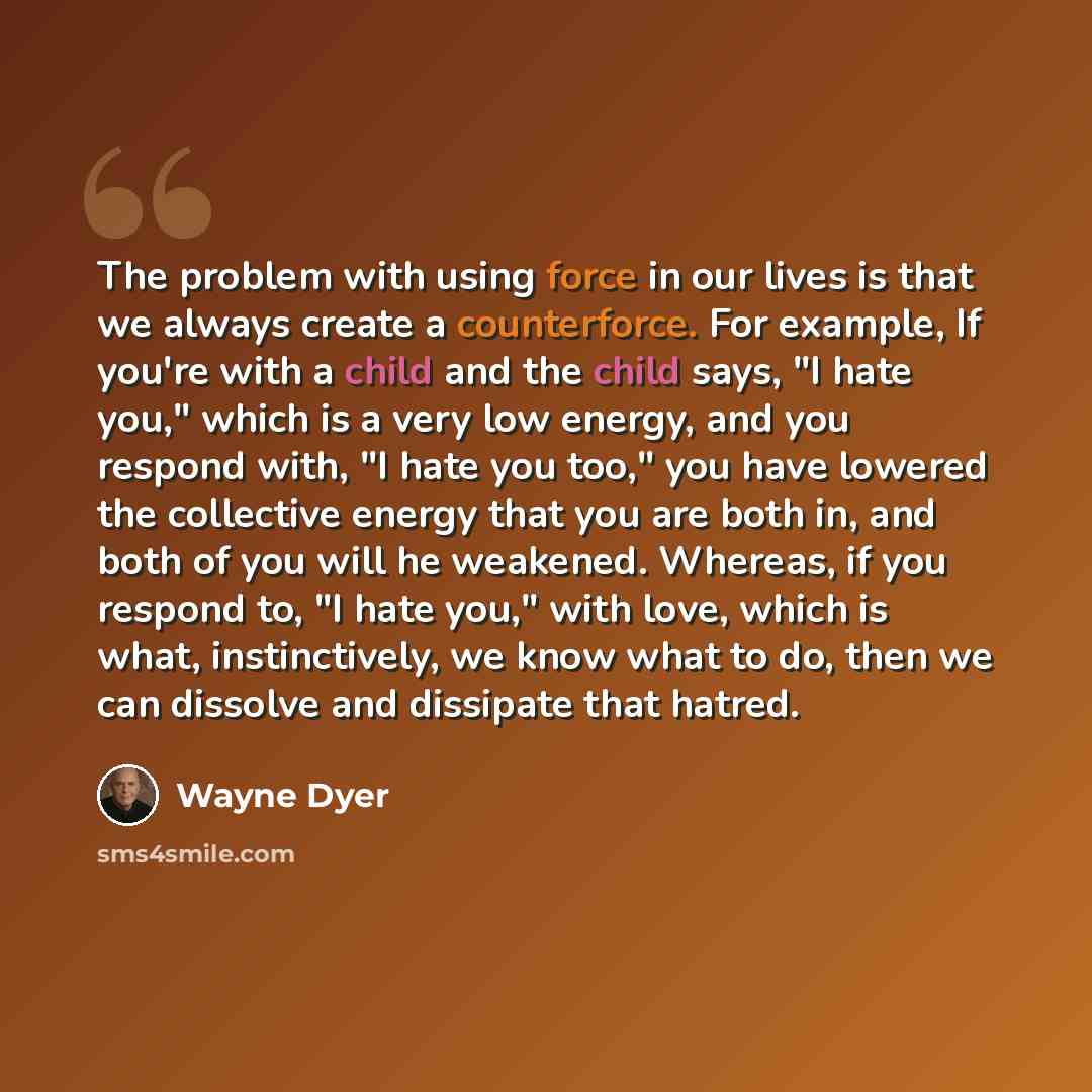 “The problem with using force in our lives is that we always create a counterforce. For example, If you're with a child and the child says, "I hate you," which is a very low energy, and you respond with, "I hate you too," you have lowered the collective energy that you are both in, and both of you…” quote by Wayne Dyer