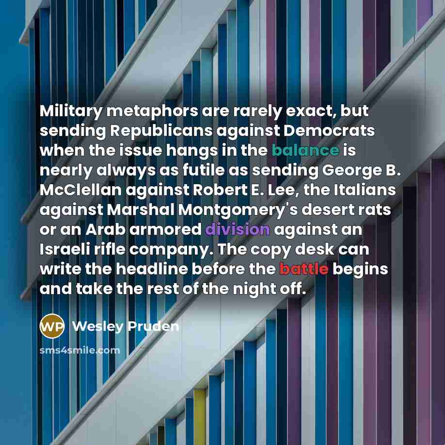 “Military metaphors are rarely exact, but sending Republicans against Democrats when the issue hangs in the balance is nearly always as futile as sending George B. McClellan against Robert E. Lee, the Italians against Marshal Montgomery's desert rats or an Arab armored division against an Israeli…” quote by Wesley Pruden