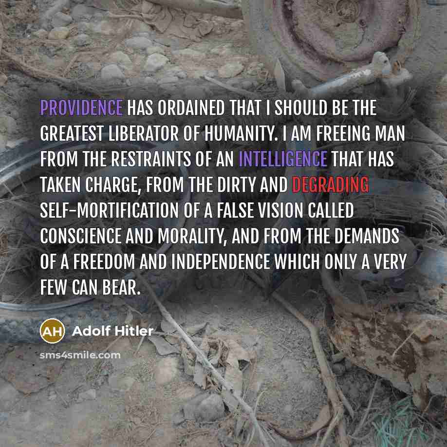 “Providence has ordained that I should be the greatest liberator of humanity. I am freeing man from the restraints of an intelligence that has taken charge, from the dirty and degrading self-mortification of a false vision called conscience and morality, and from the demands of a freedom and…” quote by Adolf Hitler