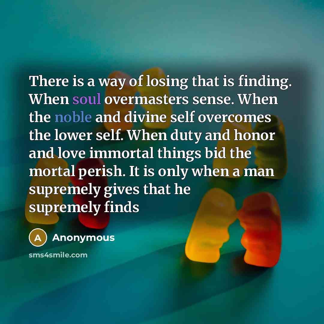 “There is a way of losing that is finding. When soul overmasters sense. When the noble and divine self overcomes the lower self. When duty and honor and love immortal things bid the mortal perish. It is only when a man supremely gives that he supremely finds” quote by Anonymous