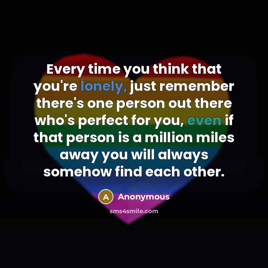 “Every time you think that you're lonely, just remember there's one person out there who's perfect for you, even if that person is a million miles away you will always somehow find each other.” quote by Anonymous