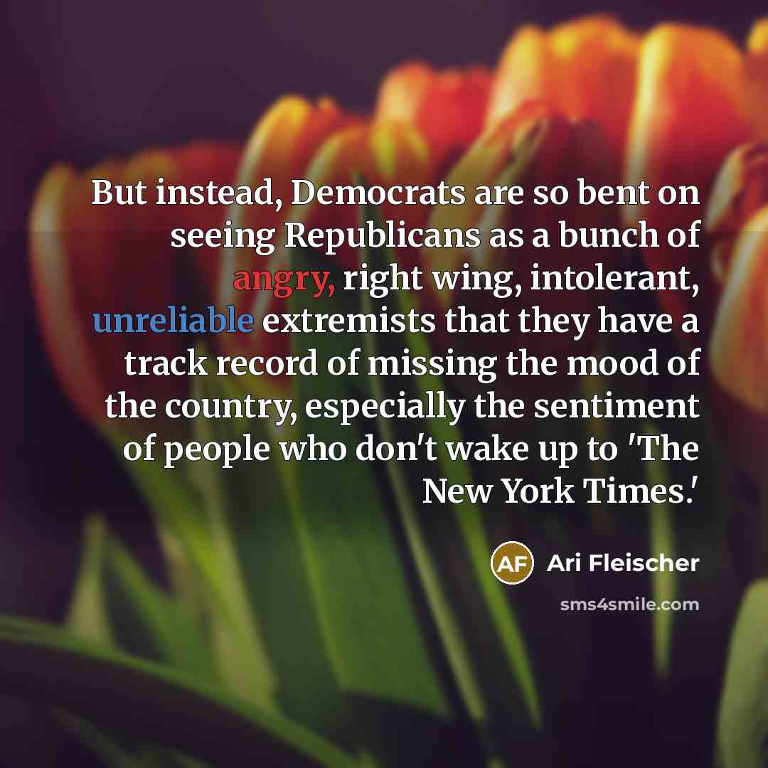 “But instead, Democrats are so bent on seeing Republicans as a bunch of angry, right wing, intolerant, unreliable extremists that they have a track record of missing the mood of the country, especially the sentiment of people who don't wake up to 'The New York Times.'” quote by Ari Fleischer