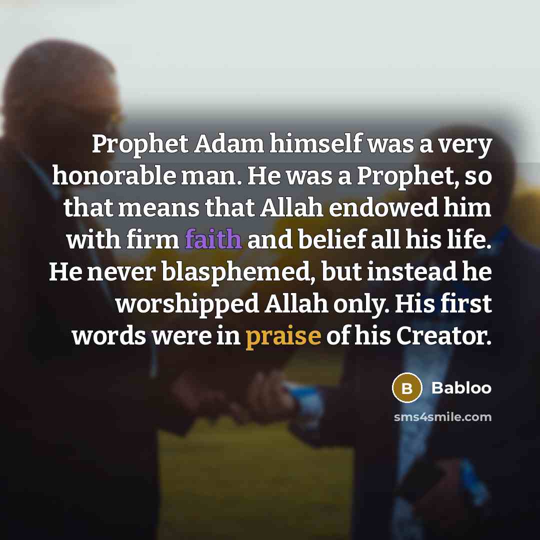 “Prophet Adam himself was a very honorable man. He was a Prophet, so that means that Allah endowed him with firm faith and belief all his life. He never blasphemed, but instead he worshipped Allah only. His first words were in praise of his Creator.” quote by Babloo