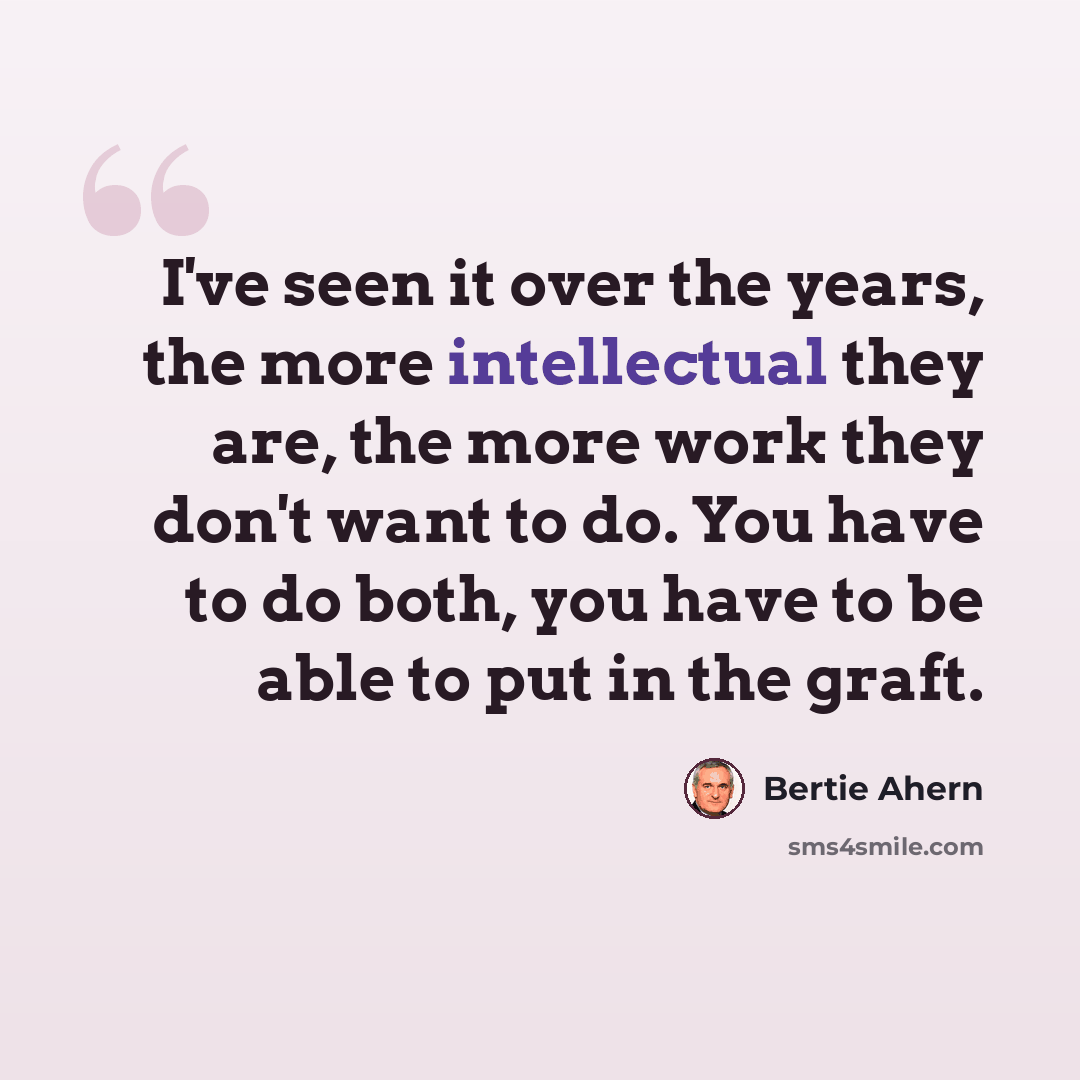 “I've seen it over the years, the more intellectual they are, the more work they don't want to do. You have to do both, you have to be able to put in the graft.” quote by Bertie Ahern