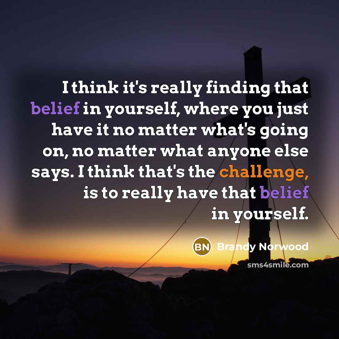 “I think it's really finding that belief in yourself, where you just have it no matter what's going on, no matter what anyone else says. I think that's the challenge, is to really have that belief in yourself.” quote by Brandy Norwood