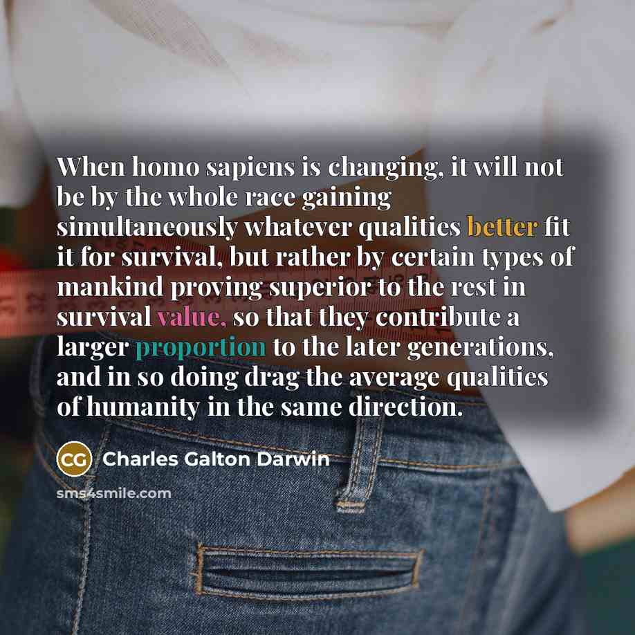 “When homo sapiens is changing, it will not be by the whole race gaining simultaneously whatever qualities better fit it for survival, but rather by certain types of mankind proving superior to the rest in survival value, so that they contribute a larger proportion to the later generations, and in…” quote by Charles Galton Darwin