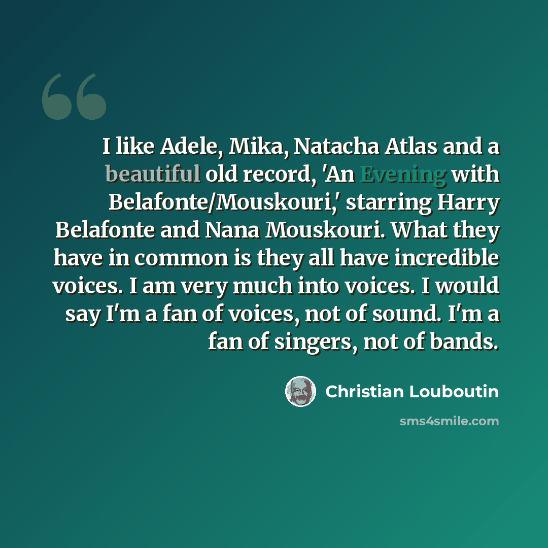 “I like Adele, Mika, Natacha Atlas and a beautiful old record, 'An Evening with Belafonte/Mouskouri,' starring Harry Belafonte and Nana Mouskouri. What they have in common is they all have incredible voices. I am very much into voices. I would say I'm a fan of voices, not of sound. I'm a fan of…” quote by Christian Louboutin
