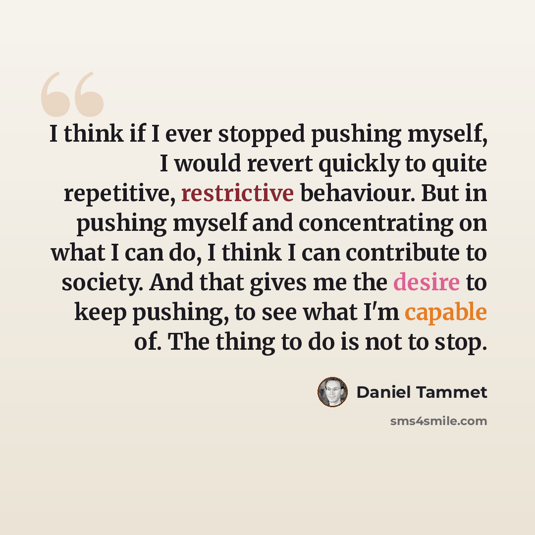 “I think if I ever stopped pushing myself, I would revert quickly to quite repetitive, restrictive behaviour. But in pushing myself and concentrating on what I can do, I think I can contribute to society. And that gives me the desire to keep pushing, to see what I'm capable of. The thing to do is…” quote by Daniel Tammet