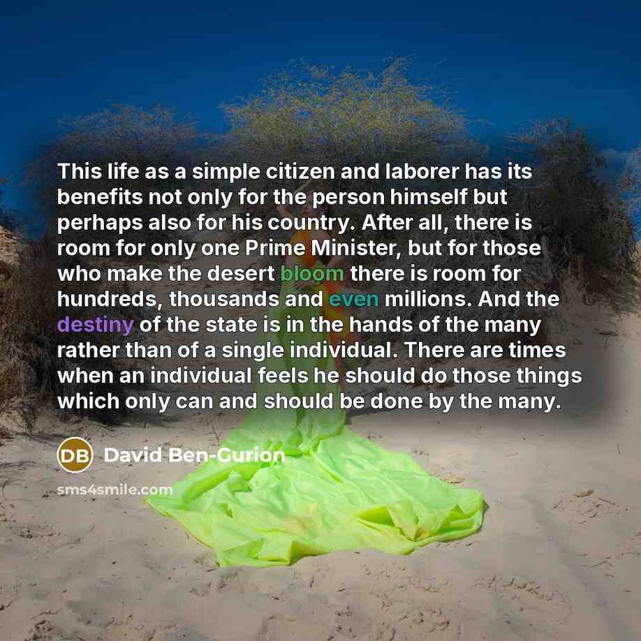 “This life as a simple citizen and laborer has its benefits not only for the person himself but perhaps also for his country. After all, there is room for only one Prime Minister, but for those who make the desert bloom there is room for hundreds, thousands and even millions. And the destiny of the…” quote by David Ben-Gurion
