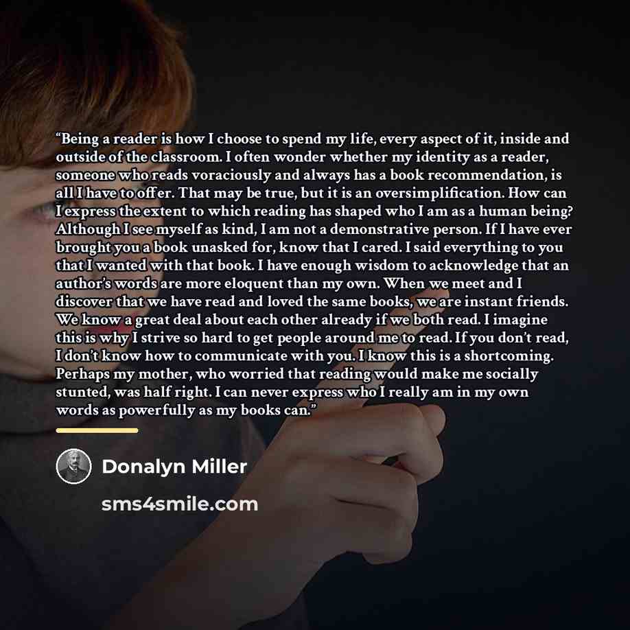 “Being a reader is how I choose to spend my life, every aspect of it, inside and outside of the classroom. I often wonder whether my identity as a reader, someone who reads voraciously and always has a book recommendation, is all I have to offer. That may be true, but it is an oversimplification…” quote by Donalyn Miller