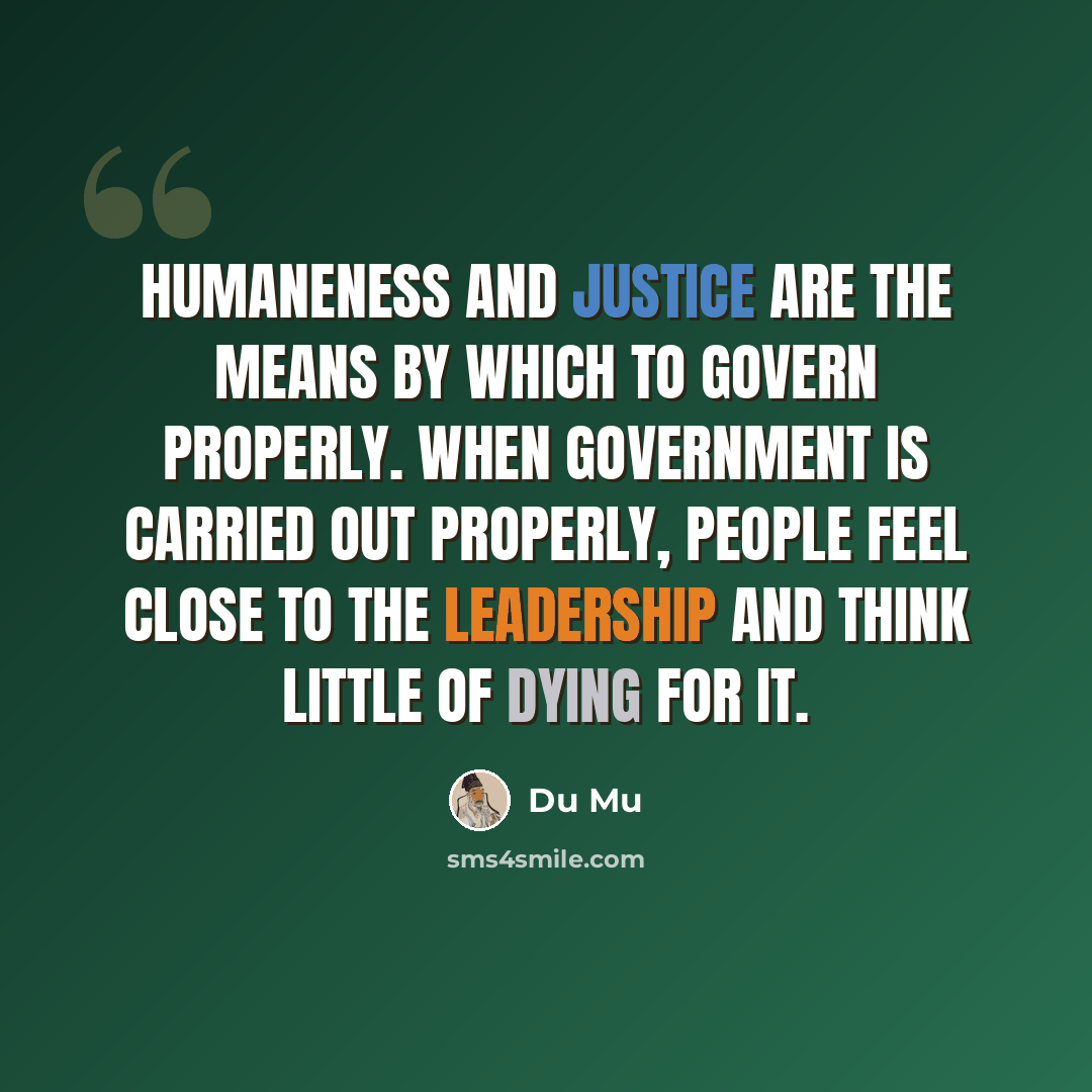 “Humaneness and justice are the means by which to govern properly. When government is carried out properly, people feel close to the leadership and think little of dying for it.” quote by Du Mu