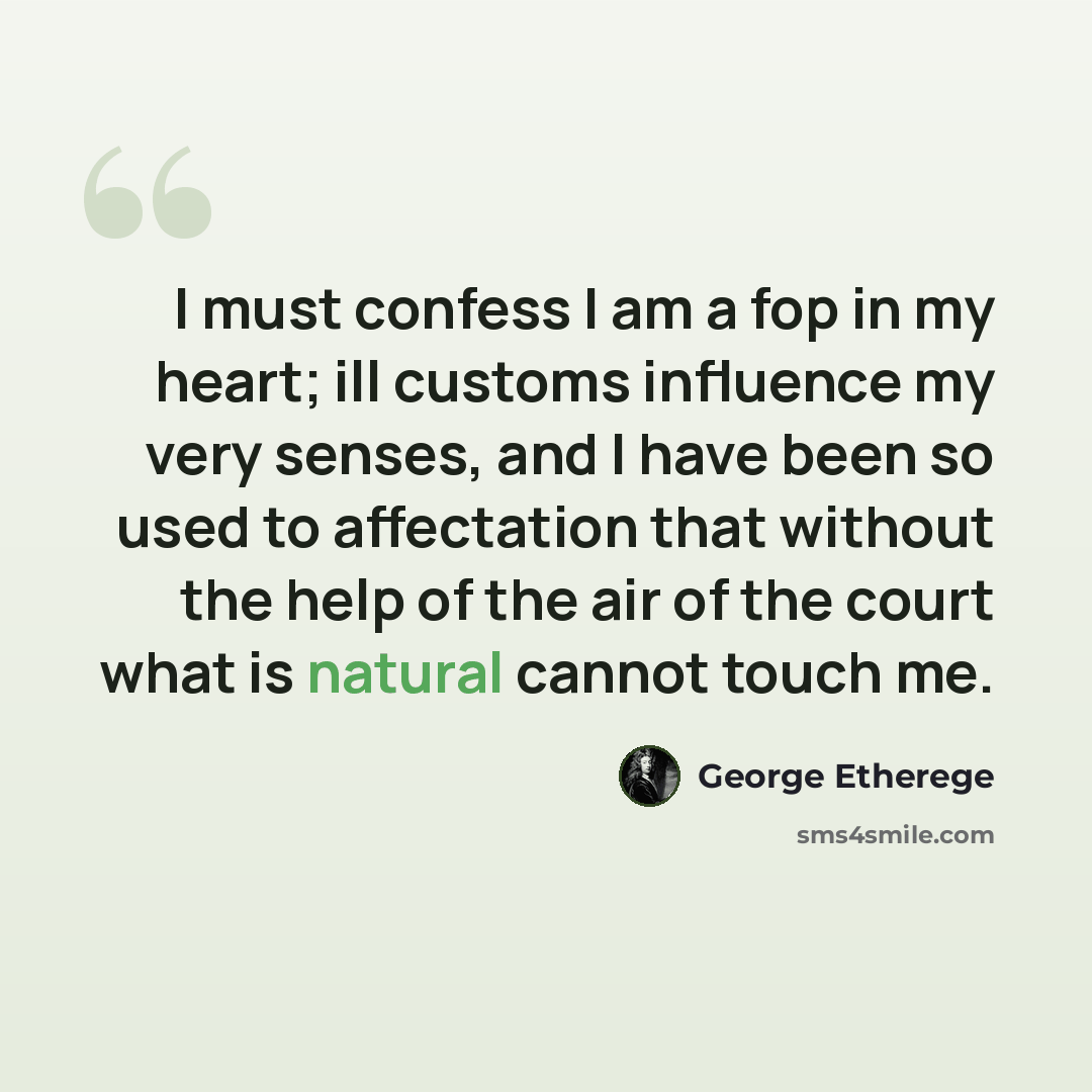 “I must confess I am a fop in my heart; ill customs influence my very senses, and I have been so used to affectation that without the help of the air of the court what is natural cannot touch me.” quote by George Etherege