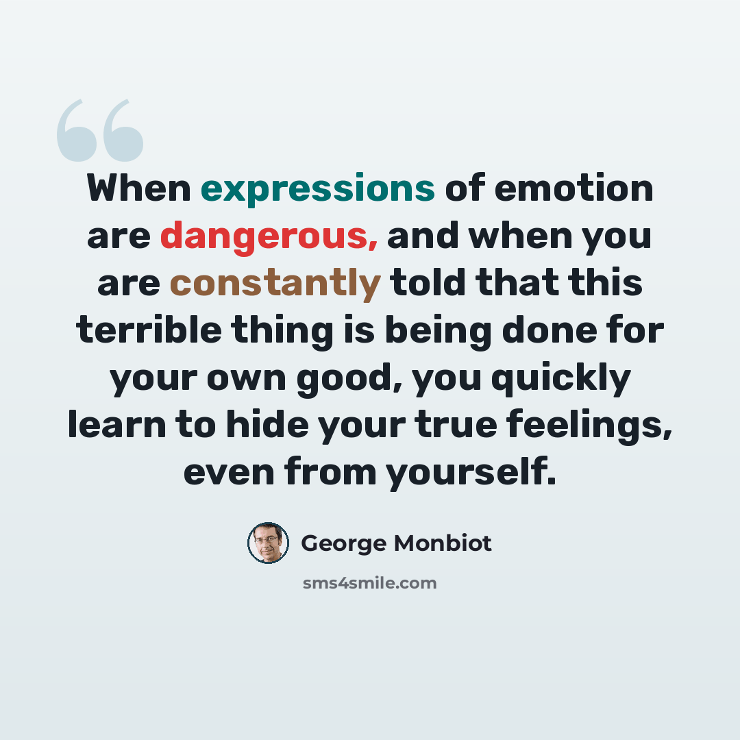“When expressions of emotion are dangerous, and when you are constantly told that this terrible thing is being done for your own good, you quickly learn to hide your true feelings, even from yourself.” quote by George Monbiot