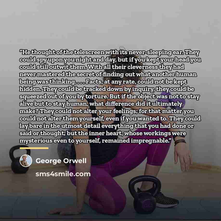 “He thought of the telescreen with its never-sleeping ear. They could spy upon you night and day, but if you kept your head you could still outwit them. With all their cleverness they had never mastered the secret of finding out what another human being was thinking. . . . Facts, at any rate, could…” quote by George Orwell