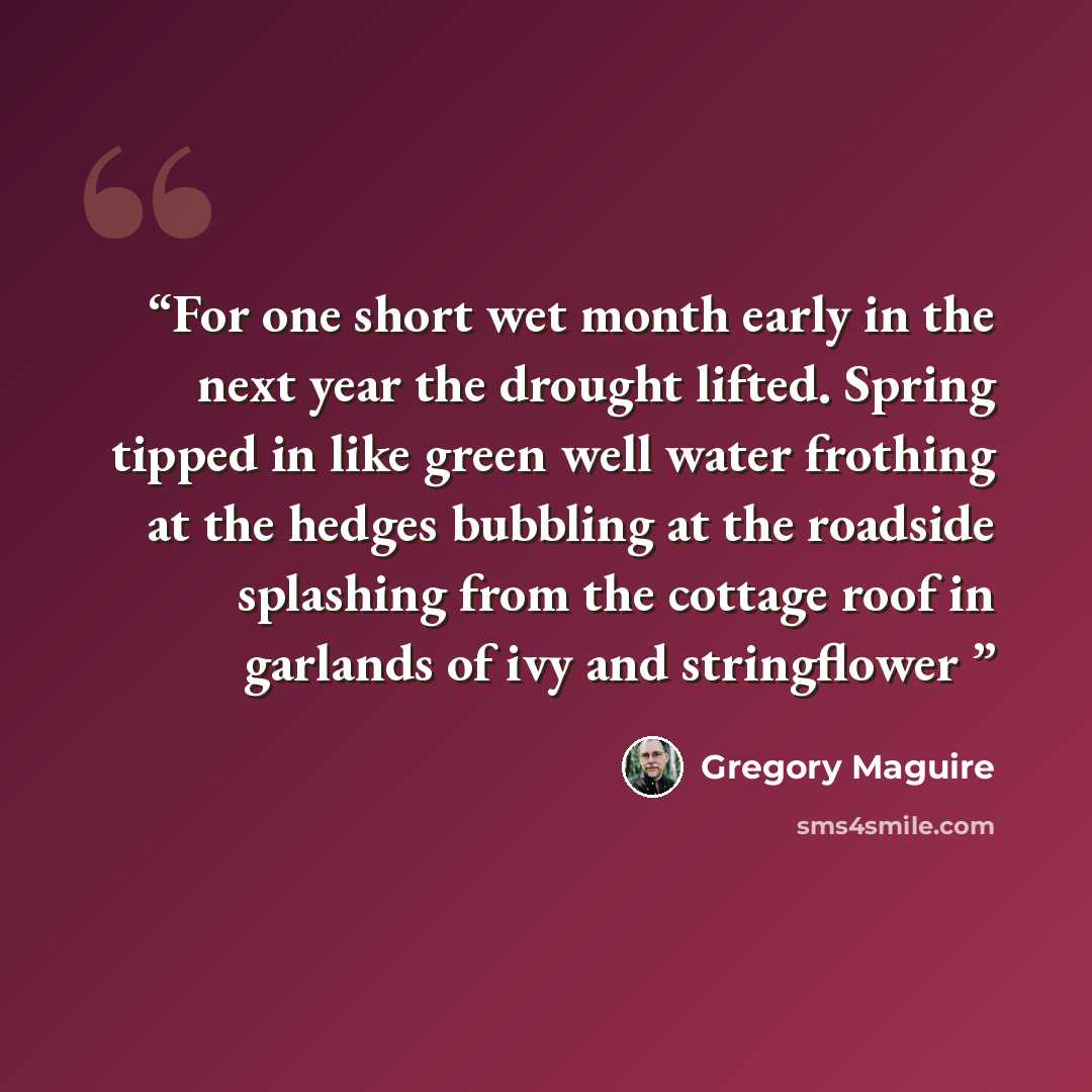 “For one short wet month early in the next year the drought lifted. Spring tipped in like green well water frothing at the hedges bubbling at the roadside splashing from the cottage roof in garlands of ivy and stringflower” quote by Gregory Maguire