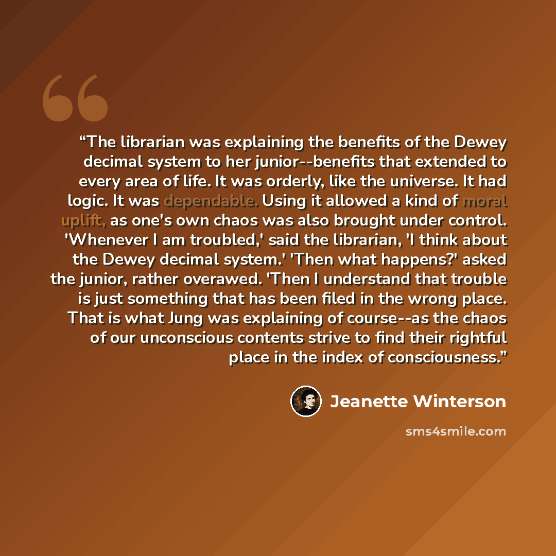 “The librarian was explaining the benefits of the Dewey decimal system to her junior--benefits that extended to every area of life. It was orderly, like the universe. It had logic. It was dependable. Using it allowed a kind of moral uplift, as one's own chaos was also brought under control…” quote by Jeanette Winterson