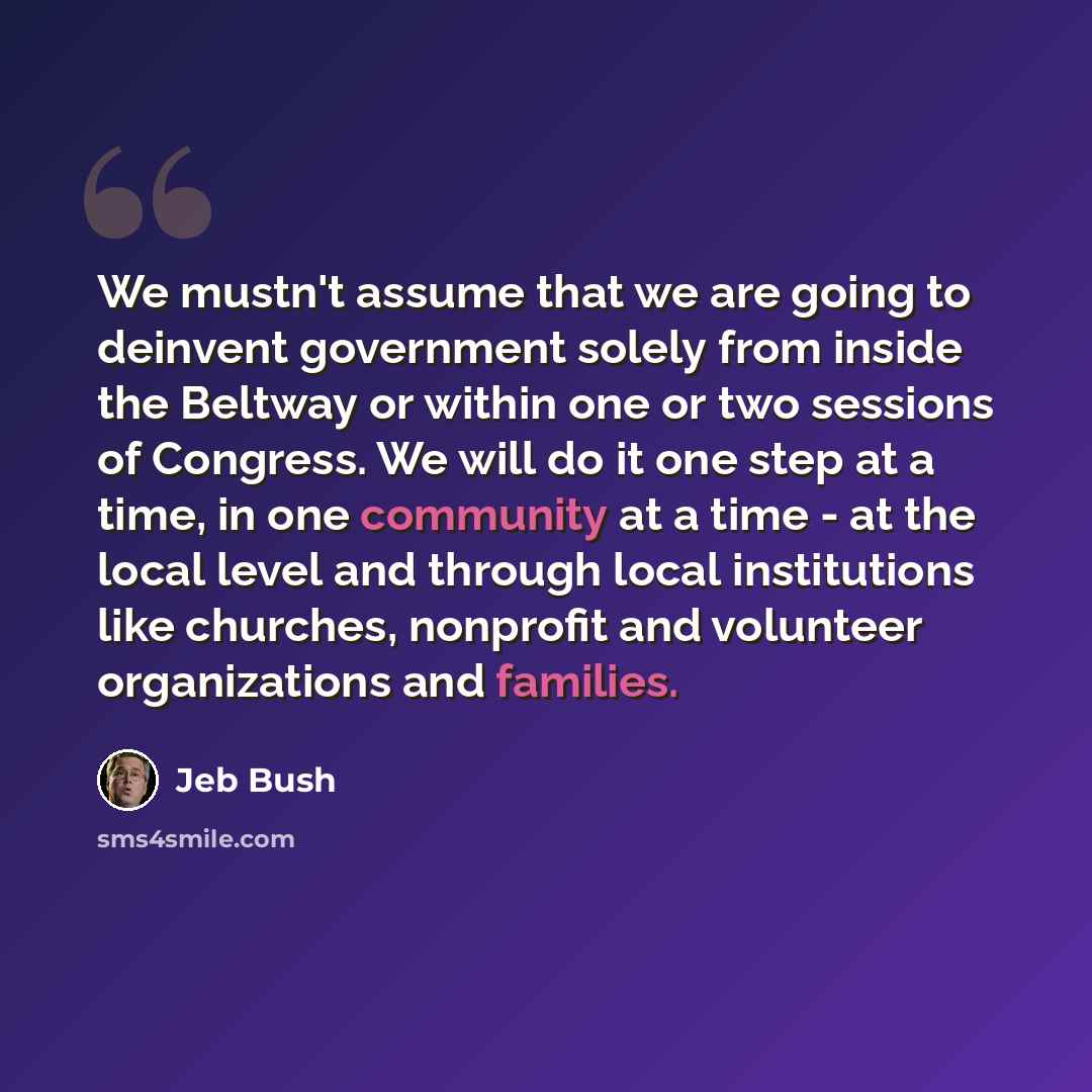 “We mustn't assume that we are going to deinvent government solely from inside the Beltway or within one or two sessions of Congress. We will do it one step at a time, in one community at a time - at the local level and through local institutions like churches, nonprofit and volunteer organizations…” quote by Jeb Bush