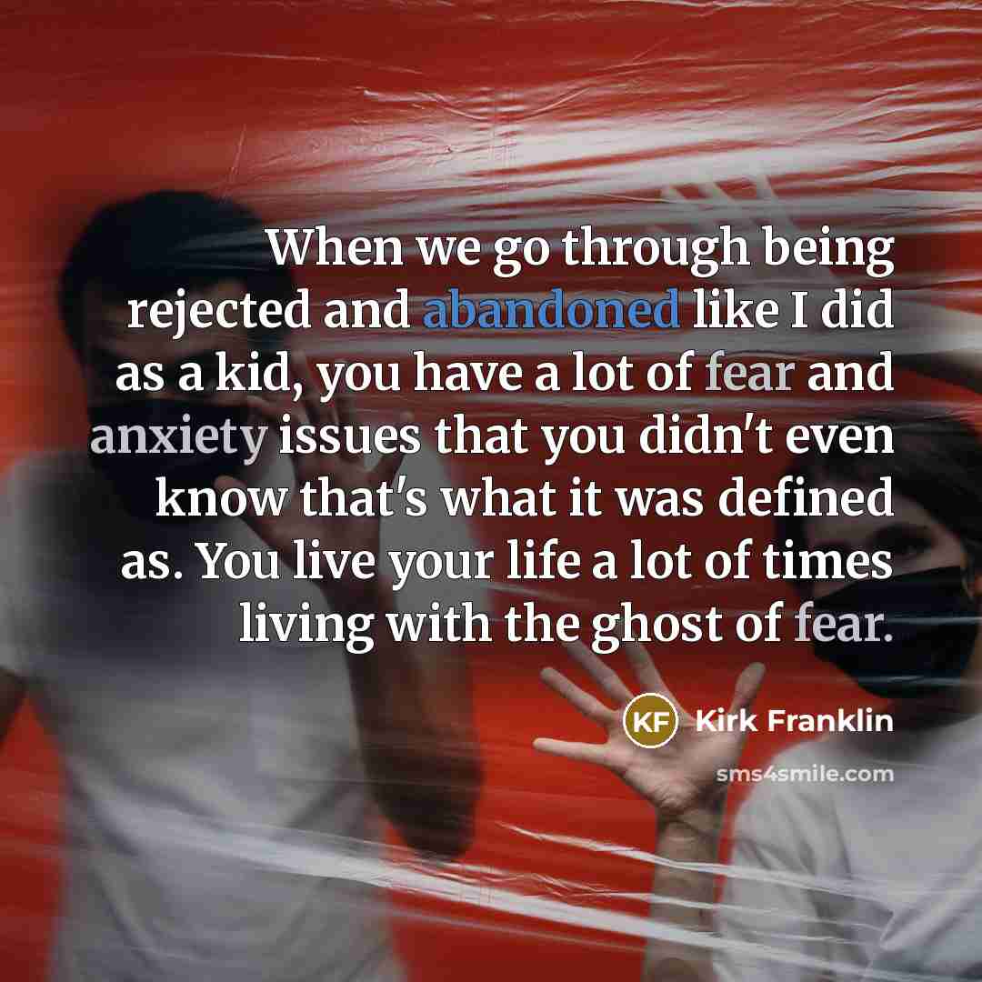 “When we go through being rejected and abandoned like I did as a kid, you have a lot of fear and anxiety issues that you didn't even know that's what it was defined as. You live your life a lot of times living with the ghost of fear.” quote by Kirk Franklin