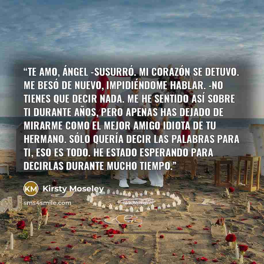 “Te amo, Ángel -susurró. Mi corazón se detuvo. Me besó de nuevo, impidiéndome hablar. -No tienes que decir nada. Me he sentido así sobre ti durante años, pero apenas has dejado de mirarme como el mejor amigo idiota de tu hermano. Sólo quería decir las palabras para ti, eso es todo. He estado…” quote by Kirsty Moseley