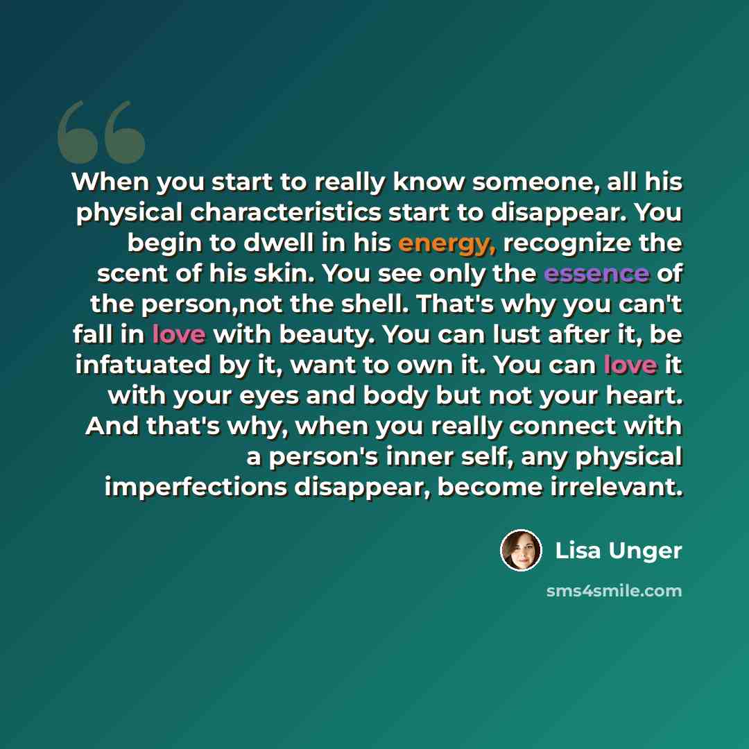 “When you start to really know someone, all his physical characteristics start to disappear. You begin to dwell in his energy, recognize the scent of his skin. You see only the essence of the person,not the shell. That's why you can't fall in love with beauty. You can lust after it, be infatuated…” quote by Lisa Unger