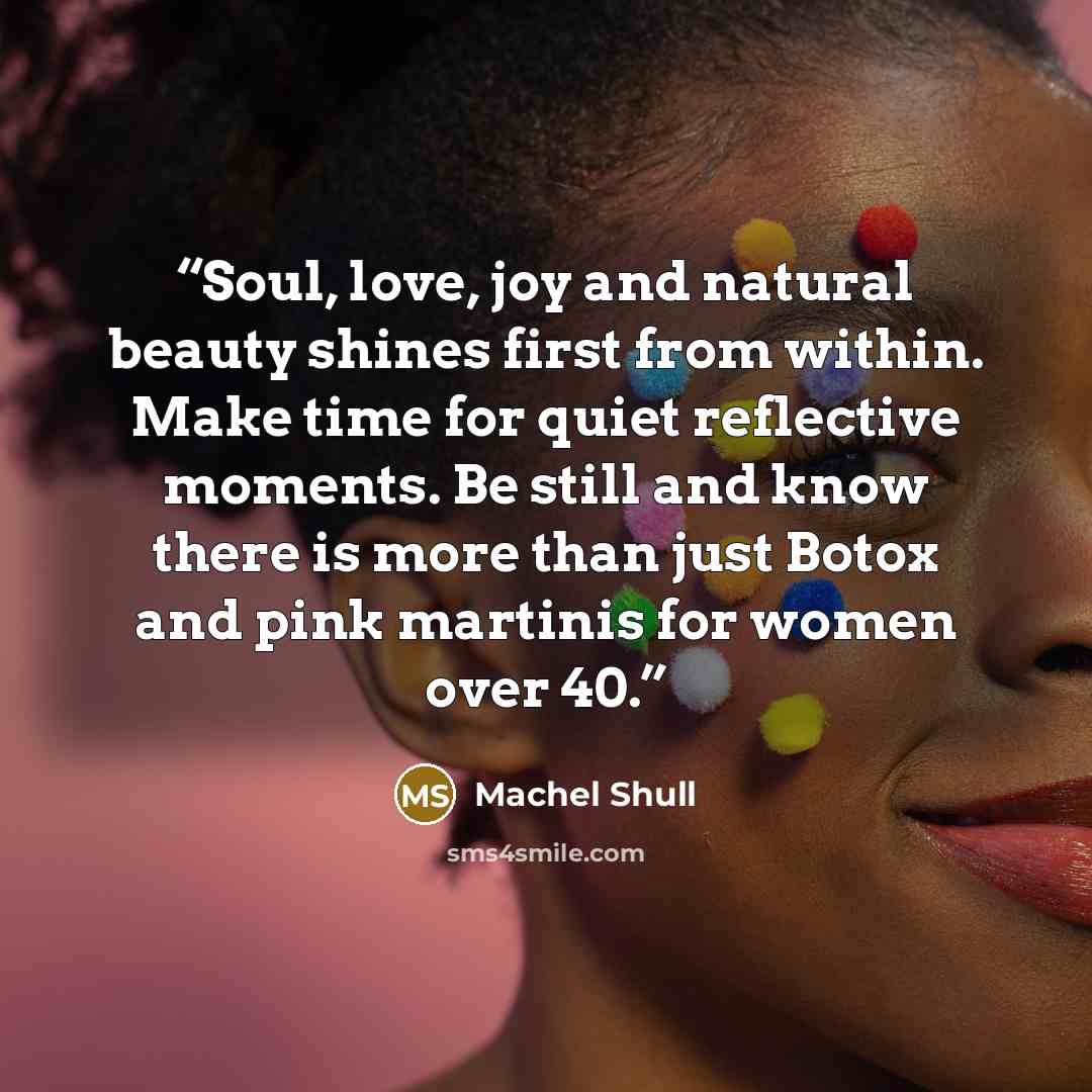 “Soul, love, joy and natural beauty shines first from within. Make time for quiet reflective moments. Be still and know there is more than just Botox and pink martinis for women over 40.” quote by Machel Shull