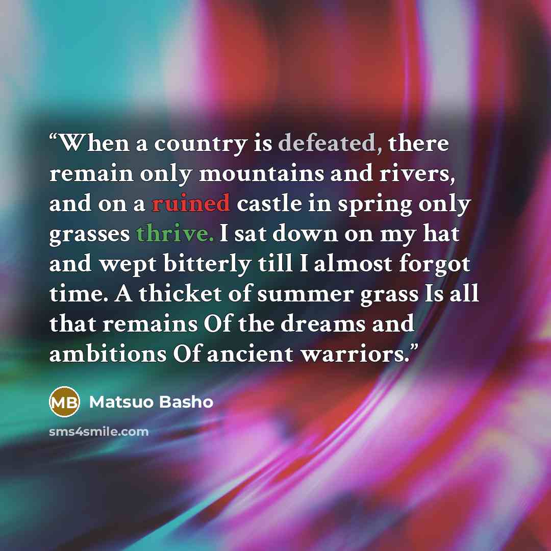 “When a country is defeated, there remain only mountains and rivers, and on a ruined castle in spring only grasses thrive. I sat down on my hat and wept bitterly till I almost forgot time. A thicket of summer grass Is all that remains Of the dreams and ambitions Of ancient warriors.” quote by Matsuo Bashō