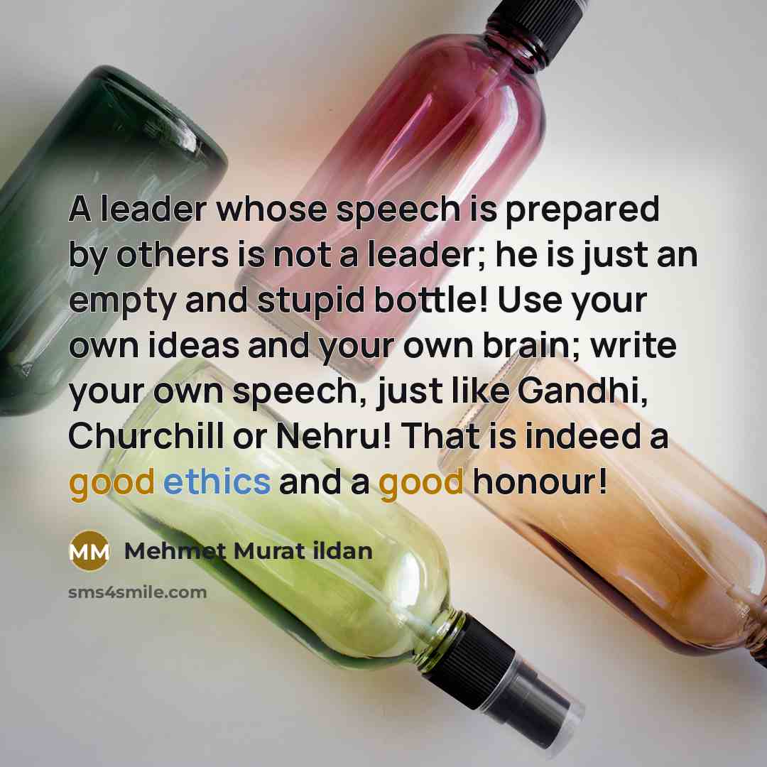 “A leader whose speech is prepared by others is not a leader; he is just an empty and stupid bottle! Use your own ideas and your own brain; write your own speech, just like Gandhi, Churchill or Nehru! That is indeed a good ethics and a good honour!” quote by Mehmet Murat Ildan