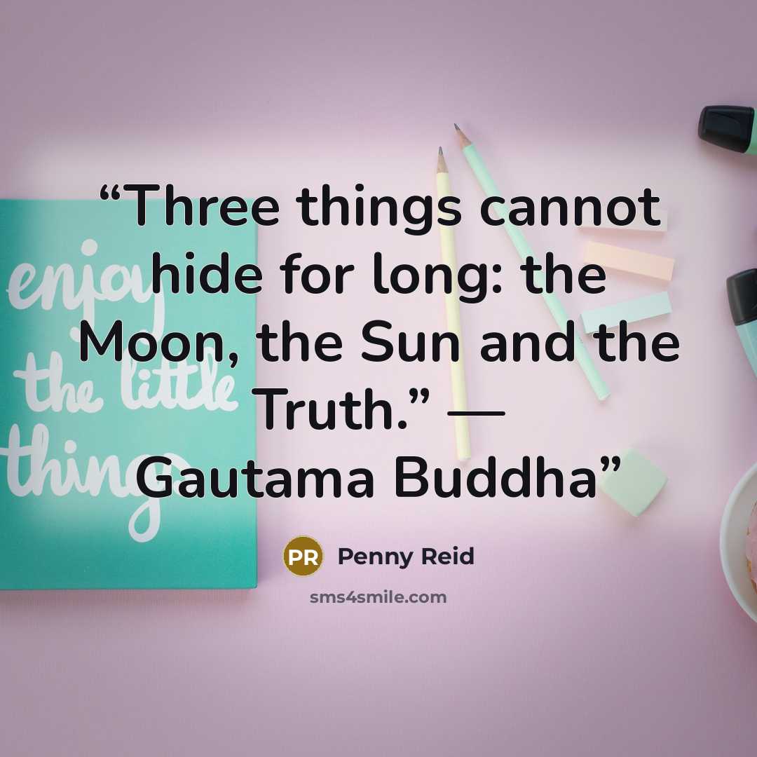 “Three things cannot hide for long: the Moon, the Sun and the Truth.” ― Gautama Buddha” quote by Penny Reid