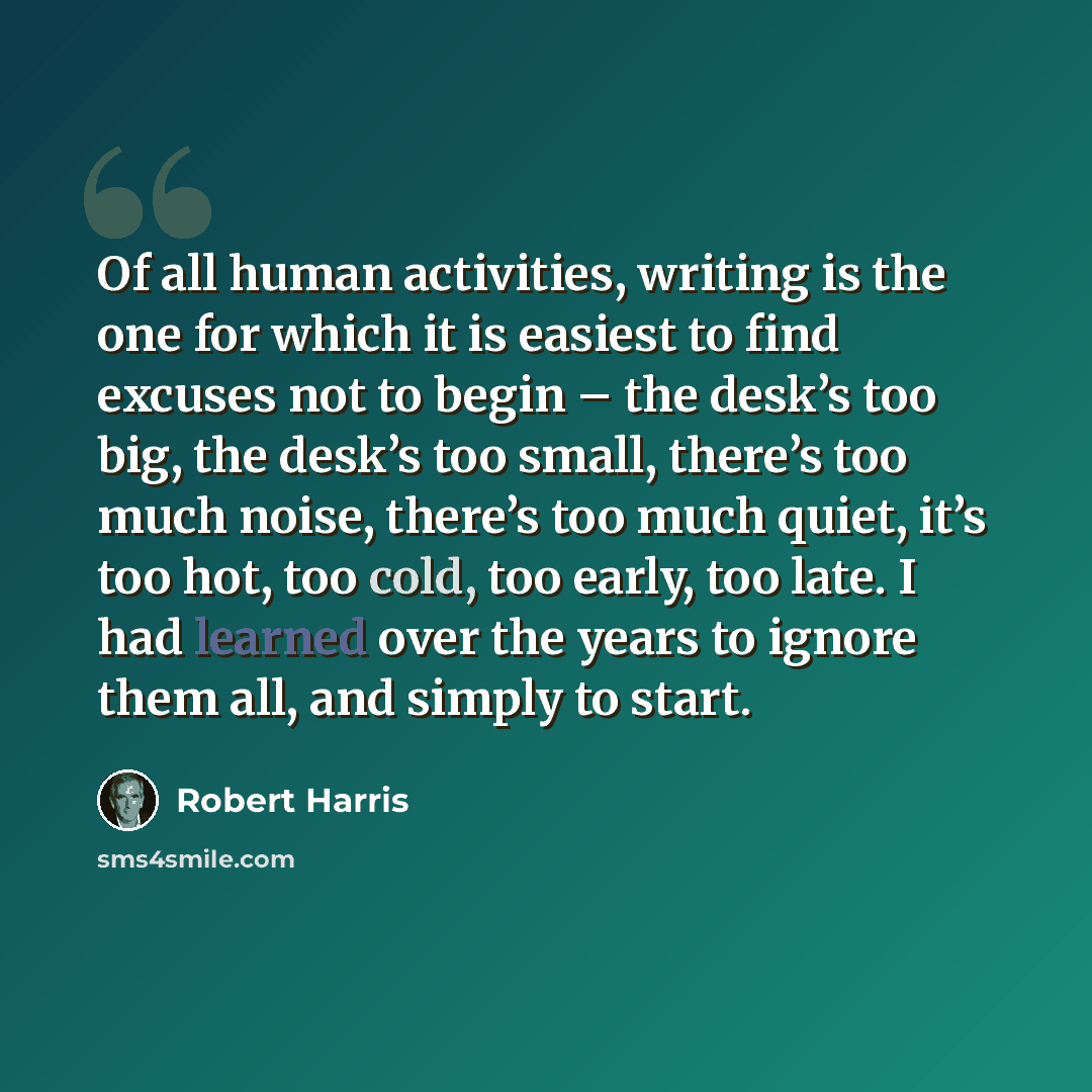 “Of all human activities, writing is the one for which it is easiest to find excuses not to begin – the desk’s too big, the desk’s too small, there’s too much noise, there’s too much quiet, it’s too hot, too cold, too early, too late. I had learned over the years to ignore them all, and simply to…” quote by Robert Harris