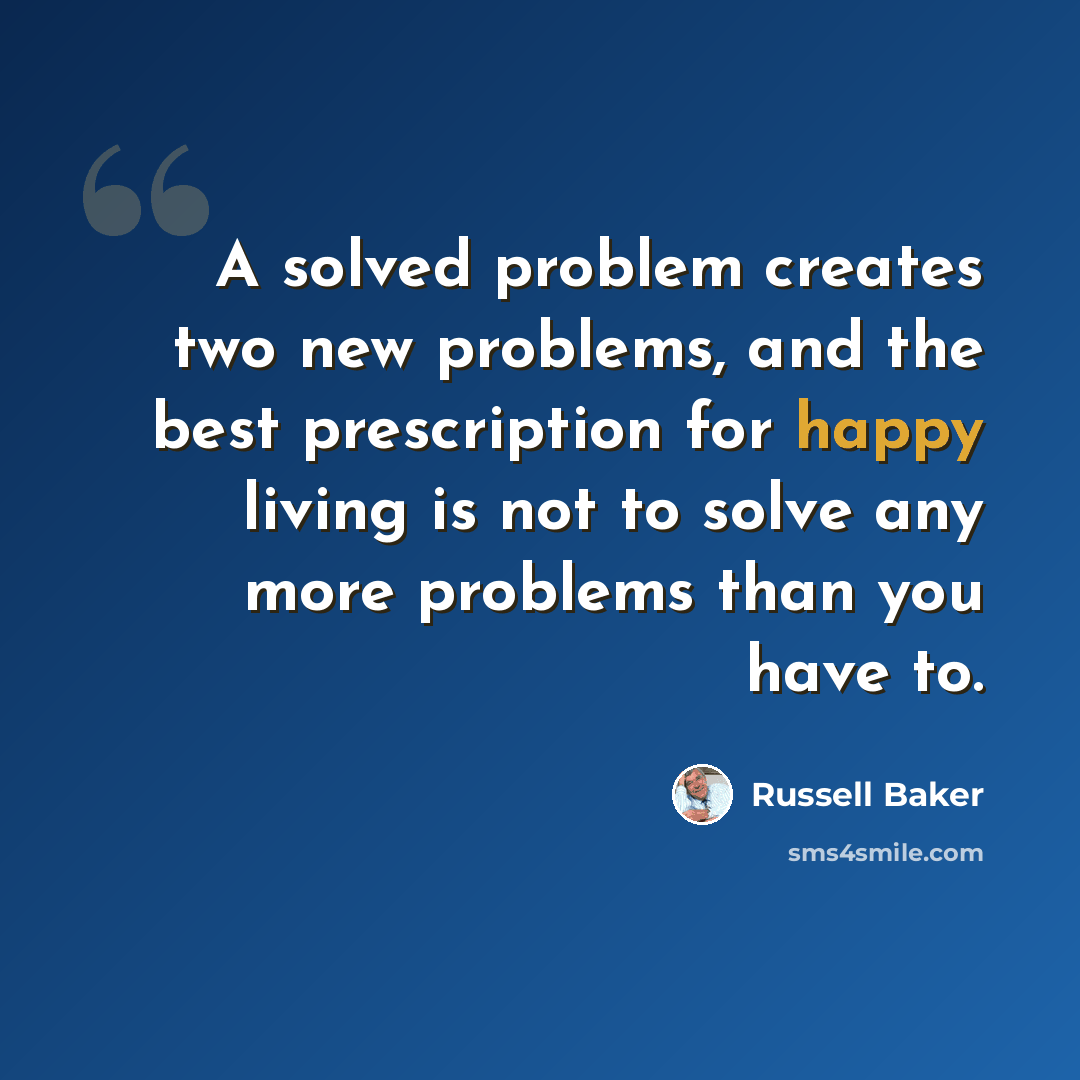 “A solved problem creates two new problems, and the best prescription for happy living is not to solve any more problems than you have to.” quote by Russell Baker