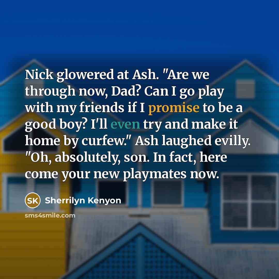 “Nick glowered at Ash. "Are we through now, Dad? Can I go play with my friends if I promise to be a good boy? I'll even try and make it home by curfew." Ash laughed evilly. "Oh, absolutely, son. In fact, here come your new playmates now.” quote by Sherrilyn Kenyon