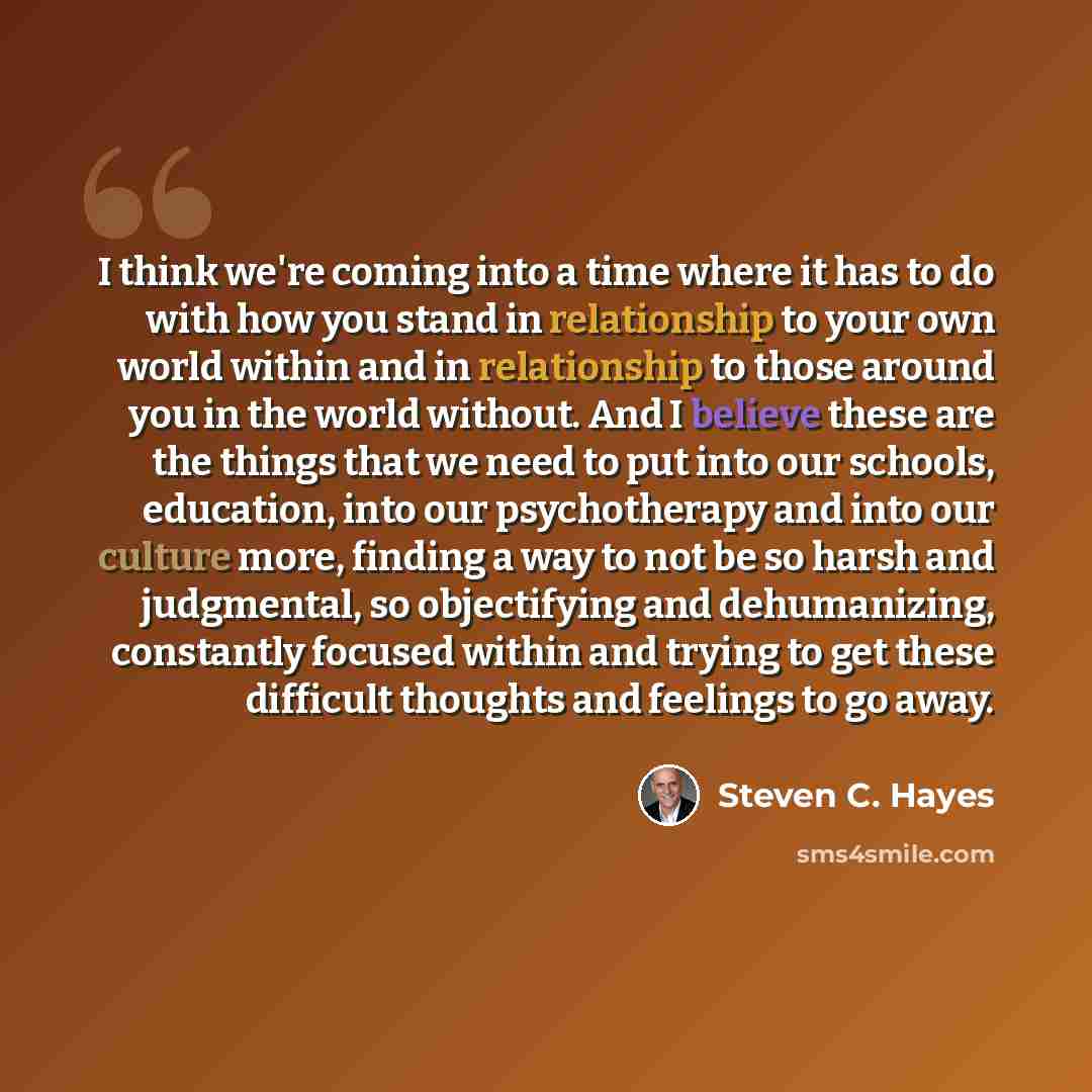 “I think we're coming into a time where it has to do with how you stand in relationship to your own world within and in relationship to those around you in the world without. And I believe these are the things that we need to put into our schools, education, into our psychotherapy and into our…” quote by Steven C. Hayes