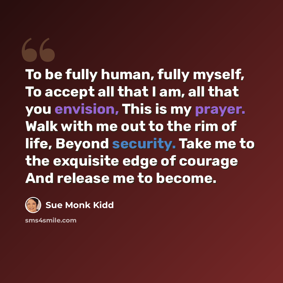 “To be fully human, fully myself, To accept all that I am, all that you envision, This is my prayer. Walk with me out to the rim of life, Beyond security. Take me to the exquisite edge of courage And release me to become.” quote by Sue Monk Kidd