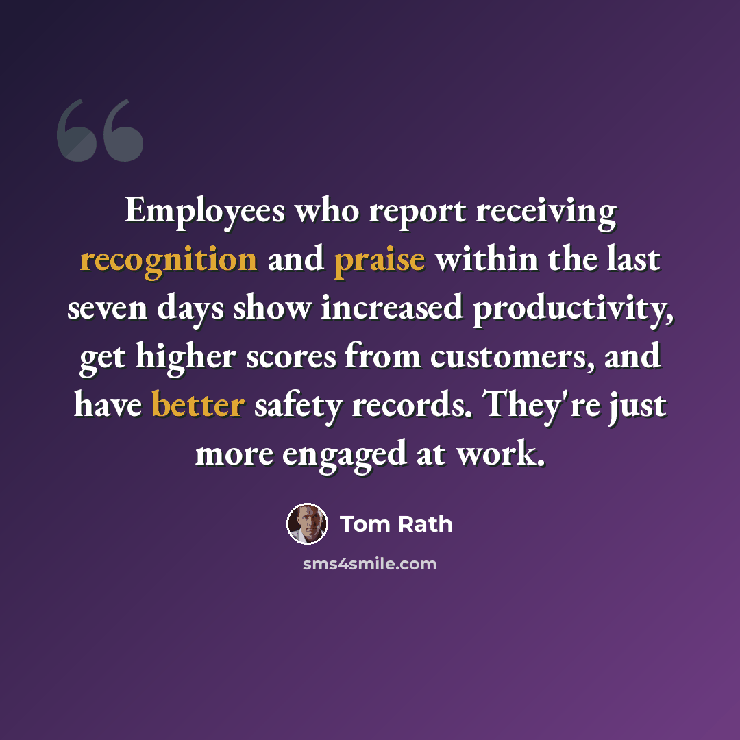 “Employees who report receiving recognition and praise within the last seven days show increased productivity, get higher scores from customers, and have better safety records. They're just more engaged at work.” quote by Tom Rath