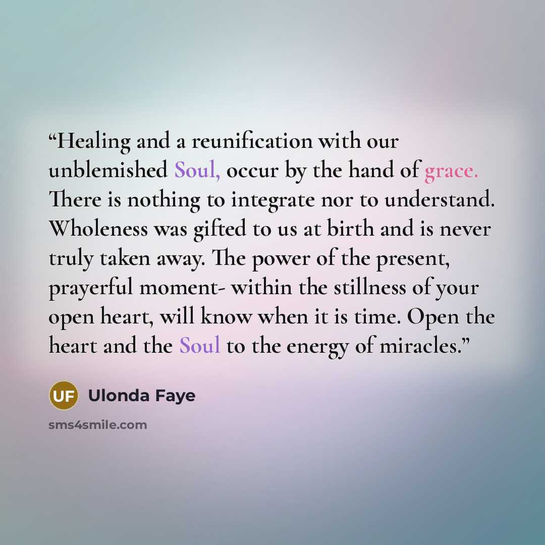 “Healing and a reunification with our unblemished Soul, occur by the hand of grace. There is nothing to integrate nor to understand. Wholeness was gifted to us at birth and is never truly taken away. The power of the present, prayerful moment- within the stillness of your open heart, will know when…” quote by Ulonda Faye