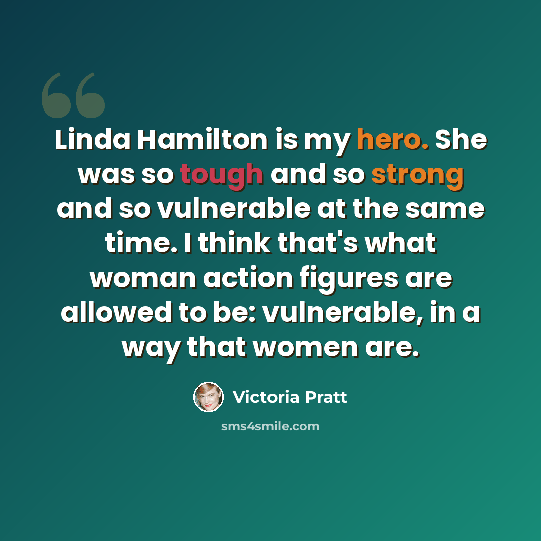 “Linda Hamilton is my hero. She was so tough and so strong and so vulnerable at the same time. I think that's what woman action figures are allowed to be: vulnerable, in a way that women are.” quote by Victoria Pratt