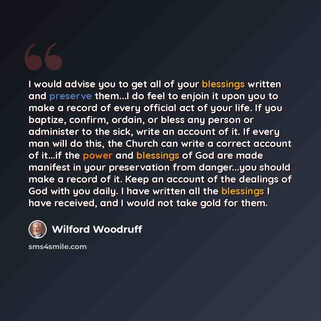 “I would advise you to get all of your blessings written and preserve them...I do feel to enjoin it upon you to make a record of every official act of your life. If you baptize, confirm, ordain, or bless any person or administer to the sick, write an account of it. If every man will do this, the…” quote by Wilford Woodruff
