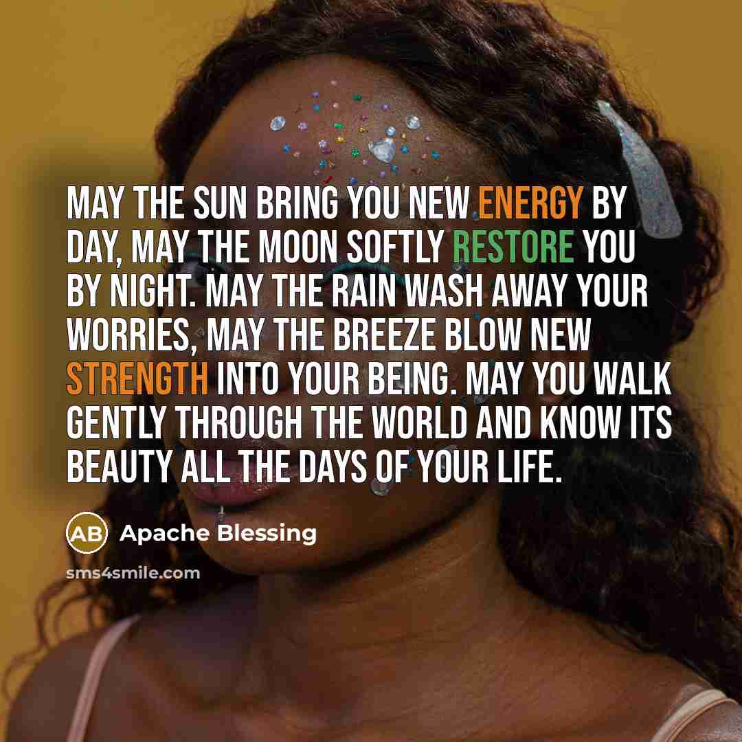 “May the sun bring you new energy by day, may the moon softly restore you by night. May the rain wash away your worries, may the breeze blow new strength into your being. May you walk gently through the world and know its beauty all the days of your life.” quote by Apache Blessing