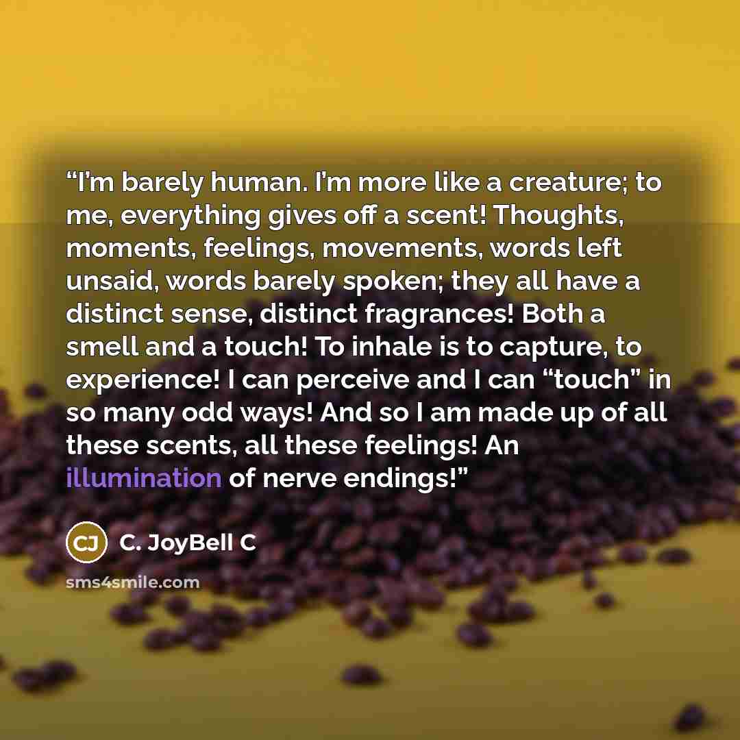 “I’m barely human. I’m more like a creature; to me, everything gives off a scent! Thoughts, moments, feelings, movements, words left unsaid, words barely spoken; they all have a distinct sense, distinct fragrances! Both a smell and a touch! To inhale is to capture, to experience! I can perceive and…” quote by C. JoyBell C