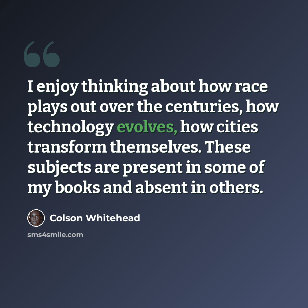 “I enjoy thinking about how race plays out over the centuries, how technology evolves, how cities transform themselves. These subjects are present in some of my books and absent in others.” quote by Colson Whitehead