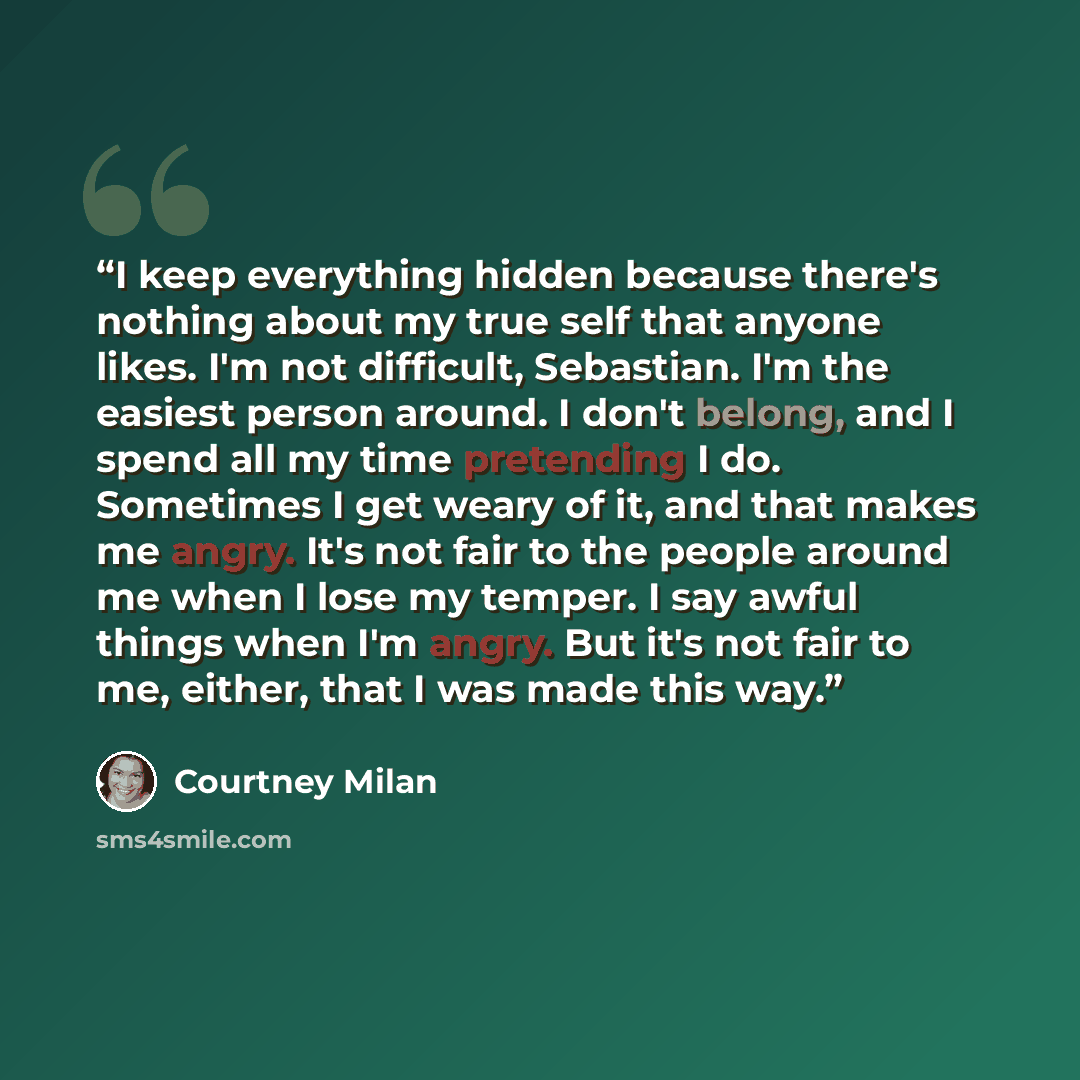 “I keep everything hidden because there's nothing about my true self that anyone likes. I'm not difficult, Sebastian. I'm the easiest person around. I don't belong, and I spend all my time pretending I do. Sometimes I get weary of it, and that makes me angry. It's not fair to the people around me…” quote by Courtney Milan