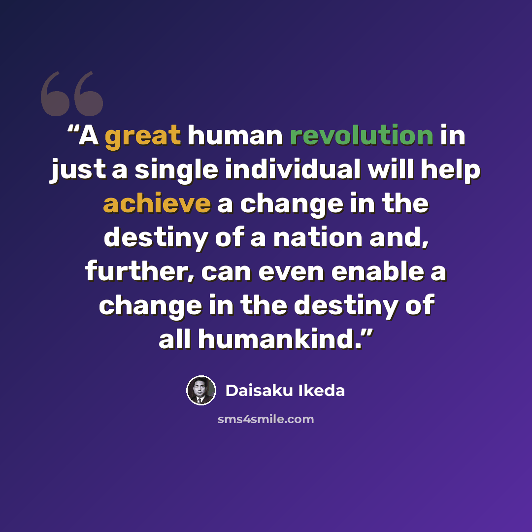 “A great human revolution in just a single individual will help achieve a change in the destiny of a nation and, further, can even enable a change in the destiny of all humankind.” quote by Daisaku Ikeda