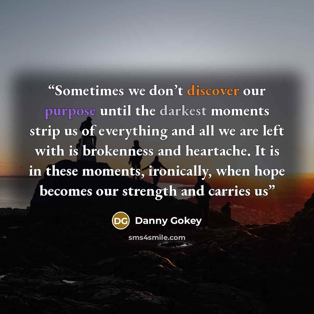 “Sometimes we don’t discover our purpose until the darkest moments strip us of everything and all we are left with is brokenness and heartache. It is in these moments, ironically, when hope becomes our strength and carries us” quote by Danny Gokey