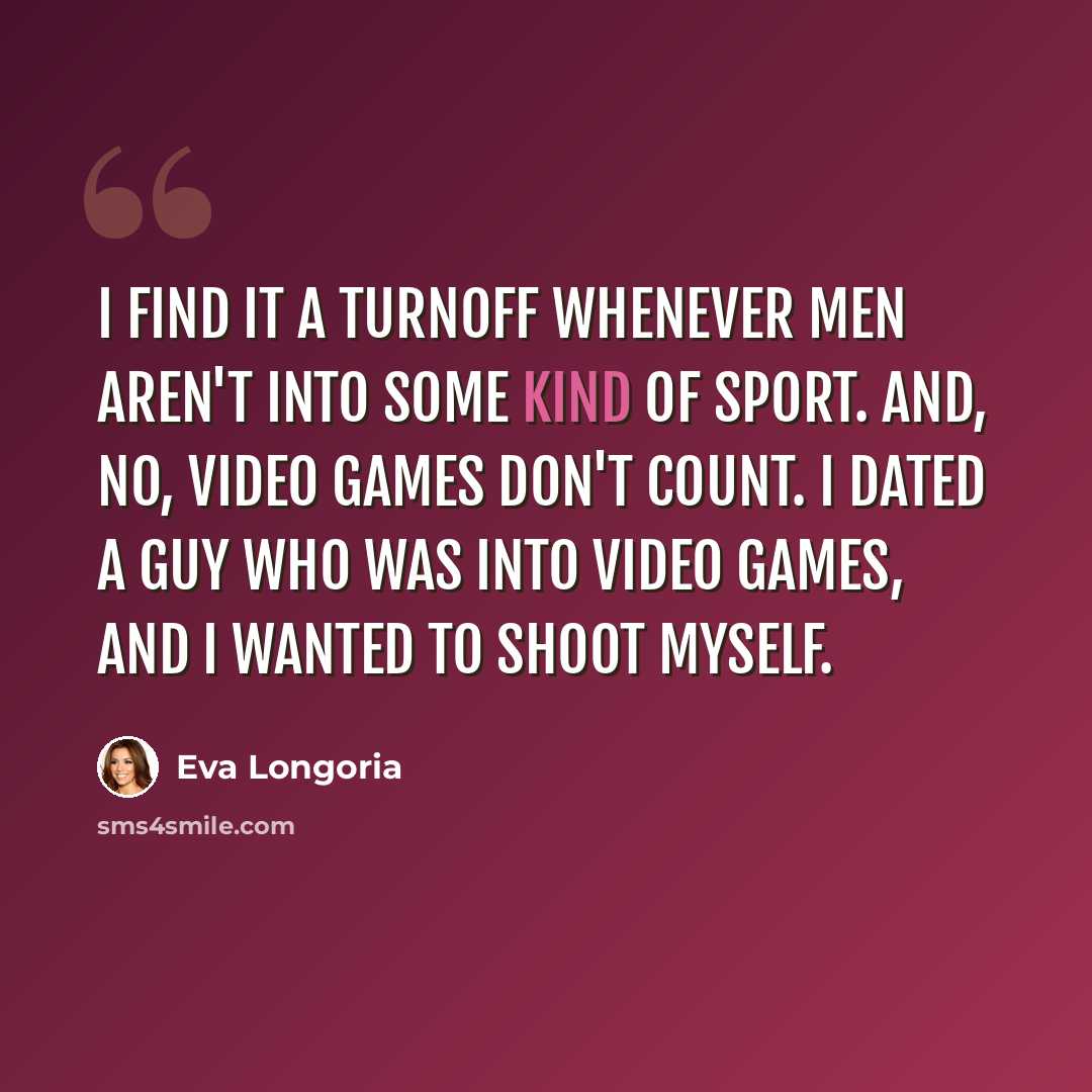 “I find it a turnoff whenever men aren't into some kind of sport. And, no, video games don't count. I dated a guy who was into video games, and I wanted to shoot myself.” quote by Eva Longoria